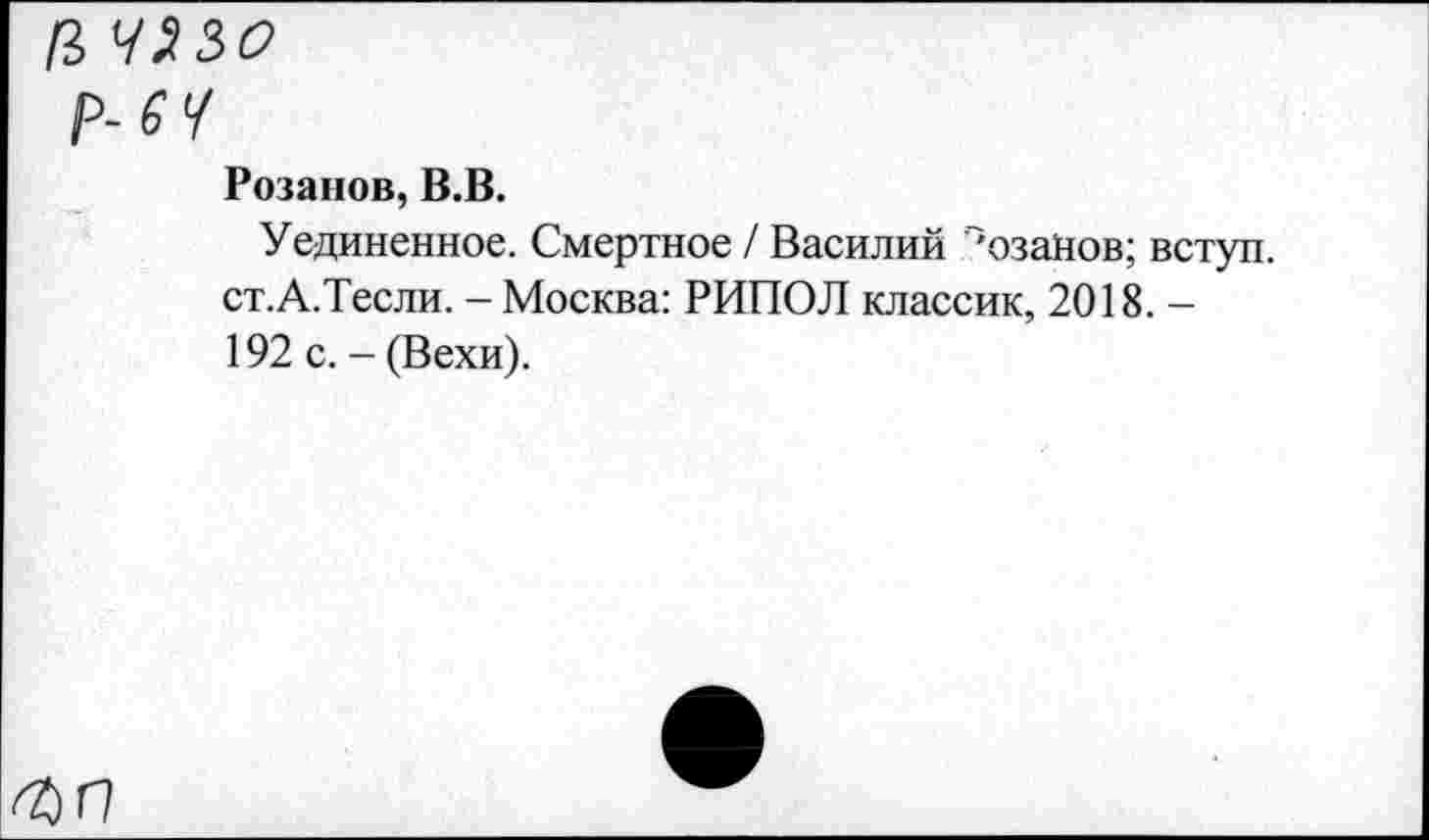 ﻿/3 У>3<2
Р-£Ч
Розанов, В.В.
Уединенное. Смертное / Василий "'озаНов; вступ. ст.А.Тесли. - Москва: РИПОЛ классик, 2018. -192 с. - (Вехи).